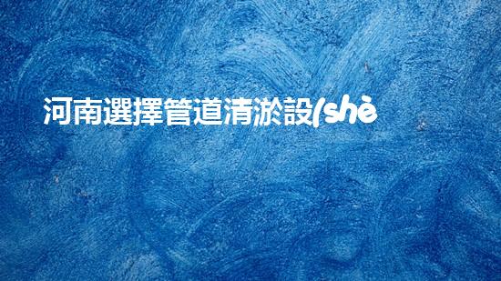 河南選擇管道清淤設(shè)備管道清淤設(shè)備的選擇與應(yīng)用揭秘！
